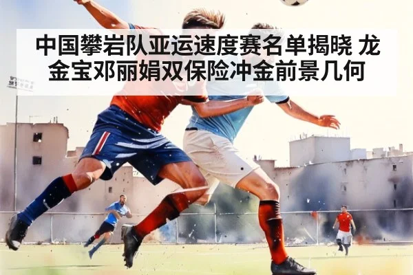 中国攀岩队亚运速度赛名单揭晓 龙金宝邓丽娟双保险冲金前景几何