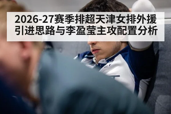 2026-27赛季排超天津女排外援引进思路与李盈莹主攻配置分析